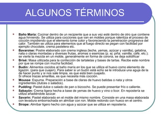 ALGUNOS TÉRMINOS

   Baño María: Cocinar dentro de un recipiente que a sus vez esté dentro de otro que contiene
    agua hirviendo. Se utiliza para cocciones que van en moldes porque ralentiza el proceso de
    cocción impidiendo que el elemento tome color y favoreciendo la penetración progresiva del
    calor. También se utiliza para elementos que al fuego directo se pegan con facilidad por
    ejemplo chocolate, crema pastelera etc.
   Bavaroise: Postre elaborado con crema inglesa (leche, yemas, azúcar y vainilla), gelatina,
    nata o claras montadas y diversas frutas, aromas o esencias (p. ej: piña, vainilla, café, etc.);
    se vierte la mezcla en un molde, generalmente en forma de corona, se deja solidificar
   Brisé: Masa utilizada para la confección de tartaletas y bases de tartas. Recibe este nombre
    por que se rompe con mucha facilidad.
   Budín: Alimentos cocidos al baño maría en los que se utiliza el huevo como elemento de
    ligazón. (para que cuajen). Para saber si un budín está echo se le introduce una aguja de la
    de hacer punto y si nos sale limpia, es que está bien cuajado.
    Si ofrece trazas amarillas, es que necesita más cocción.
   Mousse: Espuma. Preparación a base de claras de huevo batidas o nata y otros
    ingredientes (dulces o salados).
   Pudding: Pastel dulce o salado de pan o bizcocho. Se puede presentar frío o caliente.
   Sabayón: Crema ligera hecha a base de yemas de huevo y vino o licor. En repostería se
    utiliza añadiéndole azúcar.
   Savarin: Pastel elaborado en el molde del mismo nombre. Consiste en una masa elaborada
    con levadura emborrachada en almíbar con ron. Molde redondo con hueco en el centro.
   Sirope: Almíbar ligero hecho con agua y azúcar que se utiliza en repostería.
 