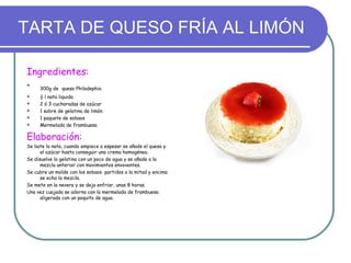 TARTA DE QUESO FRÍA AL LIMÓN

Ingredientes:

     300g de queso Philadephia
    ½ l nata liquida
    2 ó 3 cucharadas de azúcar
    1 sobre de gelatina de limón
    1 paquete de sobaos
    Mermelada de frambuesa

Elaboración:
Se bate la nata, cuando empiece a espesar se añade el queso y
      el azúcar hasta conseguir una crema homogénea.
Se disuelve la gelatina con un poco de agua y se añade a la
      mezcla anterior con movimientos envoventes.
Se cubre un molde con los sobaos partidos a la mitad y encima
      se echa la mezcla.
Se mete en la nevera y se deja enfriar, unas 8 horas.
Una vez cuajada se adorna con la mermelada de frambuesa
      aligerada con un poquito de agua.
 
