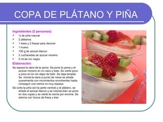 COPA DE PLÁTANO Y PIÑA
Ingredientes (2 personas):
    ¼ de piña natural
    2 plátanos
    1 kiwis y 2 fresas para decorar
    1 huevo
    100 g de azúcar blanco
    2 cucharadas de azúcar moreno
    5 ml de ron negro
Elaboración:
Se separa la clara de la yema. Se pone la yema y el
    azúcar moreno en un cazo y bate. Se vierte poco
    a poco el ron sin dejar de batir. Se deja templar.
    Se monta la clara a punto de nieve se añade
    suavemente con movimientos envolventes hasta
    conseguir una crema no muy espesa.
Se corta la piña (sin la parte central) y el plátano, se
    añade el azúcar blanco y se mezcla bien se pone
    en dos copas y se vierte la crema por encima. Se
    adorna con trozos de fresa y kiwi.
 