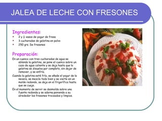 JALEA DE LECHE CON FRESONES

Ingredientes:
   2 y ½ vasos de yogur de fresa
   3 cucharadas de gelatina en polvo
   250 grs. De fresones


Preparación:
En un cuenco con tres cucharadas de agua se
     ablanda la gelatina, se pone el cuenco sobre un
     cazo de agua caliente y se deja hasta que la
     gelatina se disuelva por completo, sin dejar de
     remover, y se enfría.
Cuando la gelatina esté fría, se añade el yogur de la
     nevera, se mezcla todo bien y se vierte en un
     molde redondo, se deja en el frigorífico hasta
     que se cuaje.
En el momento de servir se desmolda sobre una
     fuente redonda y se adorna poniendo a su
     alrededor los fresones troceados y limpios.
 