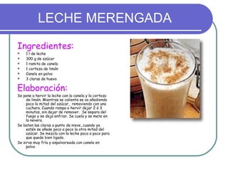 LECHE MERENGADA
Ingredientes:
   1 l de leche
   300 g de azúcar
   1 ramita de canela
   1 corteza de limón
   Canela en polvo
   3 claras de huevo

Elaboración:
Se pone a hervir la leche con la canela y la corteza
     de limón. Mientras se calienta se va añadiendo
     poco la mitad del azúcar, removiendo con una
     cuchara. Cuando rompa a hervir dejar 2 ó 3
     minutos, sin dejar de remover. Se separa del
     fuego y se deja enfriar. Se cuela y se mete en
     la nevera.
Se baten las claras a punto de nieve, cuando ya
     estén se añade poco a poco la otra mitad del
     azúcar. Se mezcla con la leche poco a poco para
     que quede bien ligado.
Se sirve muy fría y espolvoreada con canela en
     polvo.
 