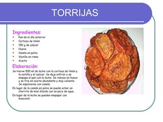 TORRIJAS
Ingredientes:
   Pan de el día anterior
   Corteza de limón
   150 g de azúcar
   Huevo
   Canela en polvo
   Vainilla en rama
   Aceite

Elaboración:
Se hierve 500 ml de leche con la corteza de limón y
     la vainilla y el azúcar. Se deja enfriar y se
     empapa el pan con la leche. Se reboza en huevo
     y se frie en aceite abundante y muy caliente.
     Se espolvorea con canela.
En lugar de la canela en polvo se puede echar un
     chorrito de miel diluida con un poco de agua.
En lugar de la leche se pueden empapar con
     moscatel.
 