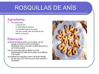ROSQUILLAS DE ANÍS
Ingredientes:
   Por cada huevo:
         1 copa de anís
         3 cucharaditas de levadura
         3 cucharadas soperas de azúcar
         Una taza, tamaño café, de aceite de oliva
         Harina, la que pida


Elaboración:
se baten los huevos junto con el azúcar. Se les
     agrega el aceite, el anís y la levadura,
     batiéndose todo con mucho cuidado para que no
     se formen grumos.
Una vez bien mezclado se añade la harina
     paulatinamente hasta que la masa no se adhiera
     a los dedos.
Se moldean las rosquillas a partir de bolas tamaño
     de una nuez y se frien en aceite bien caliente y
     abundante.
 
