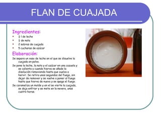 FLAN DE CUAJADA
Ingredientes:
    ½ l de leche
    ½ de nata
    2 sobres de cuajada
    5 cucharas de azúcar

Elaboración:
Se separa un vaso de leche en el que se disuelve la
    cuajada en polvo.
Se pone la leche, la nata y el azúcar en una cazuela y
    se calienta y cuando hierva se añade la
    disolución removiendo hasta que vuelva a
    hervir. Se retira unos segundos del fuego, sin
    dejar de remover y se vuelve a poner al fuego
    hasta que hierva de nuevo y se apaga el fuego.
Se carameliza un molde y en el se vierte la cuajada,
    se deja enfriar y se mete en la nevera, unas
    cuatro horas.
 