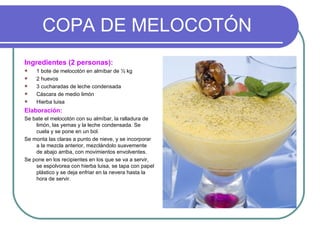 COPA DE MELOCOTÓN
Ingredientes (2 personas):
   1 bote de melocotón en almíbar de ½ kg
   2 huevos
   3 cucharadas de leche condensada
   Cáscara de medio limón
   Hierba luisa
Elaboración:
Se bate el melocotón con su almíbar, la ralladura de
    limón, las yemas y la leche condensada. Se
    cuela y se pone en un bol.
Se monta las claras a punto de nieve, y se incorporar
    a la mezcla anterior, mezclándolo suavemente
    de abajo arriba, con movimientos envolventes.
Se pone en los recipientes en los que se va a servir,
    se espolvorea con hierba luisa, se tapa con papel
    plástico y se deja enfriar en la nevera hasta la
    hora de servir.
 