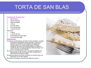 TORTA DE SAN BLAS
Ingredientes (6 personas):
     467 gr harina
     100 gr de azúcar
     185g mantequilla
     1 huevo
     42 ml de aceite
     23 ml de levadura
     1 chorrito de anís
Para cubrir.
     2 claras
     1 chorrito de anís
     6cucharadas de azúcar glas
     4 onzas de chocolate
Elaboración:
Se pone en un bol el huevo, el aceite, el anís y la leche y se bate.
      Se añade la mantequilla a punto pomada. La harina y la
      levadura se mezcla en un bol aparte y se agrega a la
      mezcla anterior y se amasa hasta obtener una bola
      compacta. Se pasa a una superficie limpia, se añade un
      chorrito de anís y se sigue amasando hasta conseguir una
      masa compacta, suave y flexible.
Se coloca en una bandeja de horno, se da forma redonda y se
      deja reposar un rato. Se hornea a 160º c durante 20 m,
      hasta que este dorada por abajo.
Se baten las claras con el anís y el azúcar, se cubre la torta y se
      deja secar con el calor residual.
Se derrite el chocolate y se escribe san Blas por encima.
 