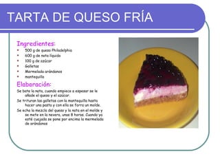 TARTA DE QUESO FRÍA
 Ingredientes:
    500 g de queso Philadelphia
    600 g de nata líquida
    100 g de azúcar
    Galletas
    Mermelada arándanos
    mantequilla

 Elaboración:
 Se bate la nata, cuando empiece a espesar se le
     añade el queso y el azúcar.
 Se trituran las galletas con la mantequilla hasta
     hacer una pasta y con ella se forra un molde.
 Se echa la mezcla del queso y la nata en el molde y
     se mete en la nevera, unas 8 horas. Cuando ya
     esté cuajada se pone por encima la mermelada
     de arándonos
 