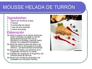 MOUSSE HELADA DE TURRÓN

 Ingredientes:
    1 barra de turrón de Jijona
    2 huevos
    4 cucharadas de azúcar
    1 vaso de nata montada
    ½ vasito de brandy
 Elaboración:
 Se baten la yemas con el azúcar hasta que
     estén cremosas, se añade el turrón
     (previamente picado fino con la
     batidora) y el brandy y mezclar hasta
     obtener un compuesto homogéneo.
 Se baten las claras a punto de nieve y se
     monta la nata y se incorpora la crema
     anterior, con movimientos envolventes.
 Se pone en un molde y se introduce en el
     congelador durante 5 ó 6 horas.
 Se traslada del congelador al frigorífico 30
     minutos antes de servirlo.
 Se decora con virutas de chocolate y se
     acompaña con chocolate fundido.
 