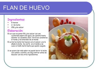 FLAN DE HUEVO
 Ingredientes:
     6 huevos
     ½ l de leche
     250 g de azúcar

 Elaboración:
 En un cazo se ponen 50 g de azúcar con una
      cucharada sopera de agua y se calienta hasta
      obtener un caramelo claro. Con él se carameliza
      el fondo y los laterales de un molde
 En un bol se baten los huevos con el azúcar y se le
      añade la leche. Se vierte en el molde y se
      cuece al baño maría hasta que quede cuajado.

 Si se quiere dar más sabor se puede hervir la leche
      con canela o vainilla y se deja enfriar antes de
      mezclar con los otros ingredientes.
 