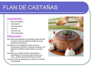 FLAN DE CASTAÑAS
 Ingredientes:
     500 g de castaña
     ¾ l de leche
     150 g de azúcar
     4 huevos
     150 g de nata
     100 g de guindas

 Elaboración:
 Se cuecen las castañas con abundante agua durante
      una hora. Una vez cocidas se pelan (se quita
      también la piel interior)
 Se colocan en un recipiente hondo, al que se
      incorporaran los huevos, la leche y el azúcar. Se
      bate con la batidora hasta obtener una pasta
      fina.
 Se vierte en un molde de flanes, previamente
      caramelizado. Se cuece al baño maria en el
      horno, durante aproximadamente una hora.
 Una vez cocido se desmolda y se adorna con la nata
      y las guindas.
 