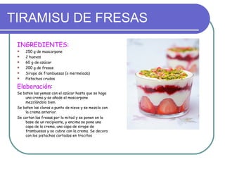 TIRAMISU DE FRESAS
 INGREDIENTES:
    250 g de mascarpone
    2 huevos
    60 g de azúcar
    200 g de fresas
    Sirope de frambuesas (o mermelada)
    Pistachos crudos

 Elaboración:
 Se baten las yemas con el azúcar hasta que se haga
     una crema y se añade el mascarpone
     mezclándolo bien.
 Se baten las claras a punto de nieve y se mezcla con
     la crema anterior.
 Se cortan las fresas por la mitad y se ponen en la
     base de un recipiente, y encima se pone una
     capa de la crema, una capa de sirope de
     frambuesas y se cubre con la crema. Se decora
     con los pistachos cortados en trocitos
 