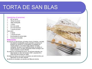 TORTA DE SAN BLAS
 Ingredientes (6 personas):
      467 gr harina
      100 gr de azúcar
      185g mantequilla
      1 huevo
      42 ml de aceite
      23 ml de levadura
      1 chorrito de anís
 Para cubrir.
      2 claras
      1 chorrito de anís
      6cucharadas de azúcar glas
      4 onzas de chocolate
 Elaboración:
 Se pone en un bol el huevo, el aceite, el anís y la leche y se bate.
       Se añade la mantequilla a punto pomada. La harina y la
       levadura se mezcla en un bol aparte y se agrega a la
       mezcla anterior y se amasa hasta obtener una bola
       compacta. Se pasa a una superficie limpia, se añade un
       chorrito de anís y se sigue amasando hasta conseguir una
       masa compacta, suave y flexible.
 Se coloca en una bandeja de horno, se da forma redonda y se
       deja reposar un rato. Se hornea a 160º c durante 20 m,
       hasta que este dorada por abajo.
 Se baten las claras con el anís y el azúcar, se cubre la torta y se
       deja secar con el calor residual.
 Se derrite el chocolate y se escribe san Blas por encima.
 