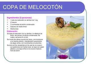 COPA DE MELOCOTÓN
 Ingredientes (2 personas):
    1 bote de melocotón en almíbar de ½ kg
    2 huevos
    3 cucharadas de leche condensada
    Cáscara de medio limón
    Hierba luisa
 Elaboración:
 Se bate el melocotón con su almíbar, la ralladura de
     limón, las yemas y la leche condensada. Se
     cuela y se pone en un bol.
 Se monta las claras a punto de nieve, y se incorporar
     a la mezcla anterior, mezclándolo suavemente
     de abajo arriba, con movimientos envolventes.
 Se pone en los recipientes en los que se va a servir,
     se espolvorea con hierba luisa, se tapa con papel
     plástico y se deja enfriar en la nevera hasta la
     hora de servir.
 