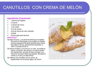CANUTILLOS CON CREMA DE MELÓN

 Ingredientes (2 personas):
      1 lámina de hojaldre
      2 huevos
      3 yemas de huevo
      ¼ de melón
      70 g de azúcar
      40 g de harina de maíz refinada
      Canela
      Azúcar glas para decorar
 Elaboración:
 Se bate el huevo y se pinta las láminas de hojaldre.
       Se corta en tiras largas y se enrollan en moldes
       cónicos pequeños (la parte pintada hacia fuera).
       Se meten al horno, previamente calentado, a
       180º C durante 20-25 m.
 Se tritura el melón y se pone en un cazo, se añade la
       harina, el azúcar, las yemas y un huevo entero.
       Se mezcla bien, se pone el cazo al fuego y se
       remueve sin parar hasta que espese. Se pasa la
       crema a un bol y se deja enfriar.
 Se rellenan los canutillos con la crema, se
       espolvorean con el azúcar glas y se sirven.
 