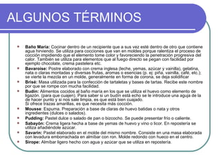 ALGUNOS TÉRMINOS

    Baño María: Cocinar dentro de un recipiente que a sus vez esté dentro de otro que contiene
     agua hirviendo. Se utiliza para cocciones que van en moldes porque ralentiza el proceso de
     cocción impidiendo que el elemento tome color y favoreciendo la penetración progresiva del
     calor. También se utiliza para elementos que al fuego directo se pegan con facilidad por
     ejemplo chocolate, crema pastelera etc.
    Bavaroise: Postre elaborado con crema inglesa (leche, yemas, azúcar y vainilla), gelatina,
     nata o claras montadas y diversas frutas, aromas o esencias (p. ej: piña, vainilla, café, etc.);
     se vierte la mezcla en un molde, generalmente en forma de corona, se deja solidificar
    Brisé: Masa utilizada para la confección de tartaletas y bases de tartas. Recibe este nombre
     por que se rompe con mucha facilidad.
    Budín: Alimentos cocidos al baño maría en los que se utiliza el huevo como elemento de
     ligazón. (para que cuajen). Para saber si un budín está echo se le introduce una aguja de la
     de hacer punto y si nos sale limpia, es que está bien cuajado.
     Si ofrece trazas amarillas, es que necesita más cocción.
    Mousse: Espuma. Preparación a base de claras de huevo batidas o nata y otros
     ingredientes (dulces o salados).
    Pudding: Pastel dulce o salado de pan o bizcocho. Se puede presentar frío o caliente.
    Sabayón: Crema ligera hecha a base de yemas de huevo y vino o licor. En repostería se
     utiliza añadiéndole azúcar.
    Savarin: Pastel elaborado en el molde del mismo nombre. Consiste en una masa elaborada
     con levadura emborrachada en almíbar con ron. Molde redondo con hueco en el centro.
    Sirope: Almíbar ligero hecho con agua y azúcar que se utiliza en repostería.
 