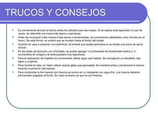 TRUCOS Y CONSEJOS
    Es conveniente tamizar la harina antes de utilizarla para las masas. Si se realiza esta operación un par de
     veces, se obtendrá una masa más ligera y esponjosa.
    Antes de incorporar a las masas frutas secas o escarchadas, es conveniente calentarlas unos minutos en el
     horno. De esta forma, se evitará que se hundan hasta el fondo del molde.
    Cuando se vaya a preparar una cobertura, se evitará que quede granulosa si se añade una pizca de sal al
     azúcar.
    En las tartas de bizcocho con chocolate, se puede agregar ½ cucharadita de bicarbonato sódico y ½
     cucharadita de vinagre y la tarta quedará muy esponjosa.
    Para la realización de hojaldre es conveniente utilizar agua casi helada. Se conseguirá un resultado más
     ligero y crujiente.
    Para montar la nata, es mejor utilizar azúcar glass que granulada. Se montará antes y conservará la textura
     durante muchísimo más tiempo.
    Para comprobar si los huevos son frescos se ponen en un recipiente con agua fría. Los huevos deberán
     permanecer pegados al fondo. En caso contrario es que no son frescos.
 
