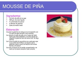 MOUSSE DE PIÑA
 Ingredientes:
    Un bote de piña en su jugo
    400 grs. De nata líquida
    4 cucharadas de azúcar
    6 láminas de gelatina
    Zumo de medio limón


 Elaboración:
 Se pone la gelatina en remojo en un recipiente con
     un vaso de agua durante cinco minutos.
 Se calienta el zumo de piña con el zumo de limón
     hasta que esté templado y en este líquido se
     disuelve la gelatina una vez escurrida. Se deja
     enfriar.
 Se tritura la piña (si se prefiere se cuela para que
     no se noten los hilillos), se mezcla con la
     gelatina y poco a poco se mezcla con la nata
     batida y el azúcar.
 Se echa la mezcla en un molde caramelizado y se
     mete en la nevera durante toda la noche.
 
