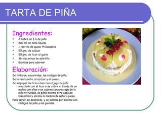 TARTA DE PIÑA

 Ingredientes:
    2 botes de ½ k de piña
    500 ml de nata líquida
    1 terrina de queso Philadephia
    50 grs. de azúcar
    50 grs. de licor al gusto
    36 bizcochos de soletilla
    Guindas para adornar


 Elaboración:
 Se trituran, escurridas, las rodajas de piña.
 Se baten la nata, el azúcar y el queso.
 Se empapan los bizcochos con el jugo de piña
      mezclado con el licor y se cubre el fondo de un
      molde con ellos y se cubren con una capa de la
      piña triturada, se pone encima otra capa de
      bizcochos y encima la mezcla de nata y queso.
 Para servir se desmolda, y se adorna por encima con
      rodajas de piña y las guindas.
 