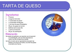 TARTA DE QUESO
 Ingredientes:
    4 huevos
    3 yogures naturales
    7 cucharadas de azúcar
    3 cucharadas de Maizena
    1 tarrinas de queso Philadelphia
    50 grs. De pasas de Corinto
    Galletas maría (unas 20)
    1 vasito de moscatel
    50 grs. De mantequilla

 Elaboración:
 Se muelen las galletas y se mezclan con el moscatel
     y la mantequilla, una vez bien mezclado se
     cubre con ello la base de un molde.
 Se bate el resto de los ingredientes (excepto las
     pasas) y se echa en el molde, se echan las pasas
     y se mete en el horno.
 