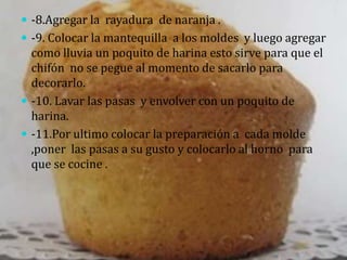  -8.Agregar la rayadura de naranja .
 -9. Colocar la mantequilla a los moldes y luego agregar
  como lluvia un poquito de harina esto sirve para que el
  chifón no se pegue al momento de sacarlo para
  decorarlo.
 -10. Lavar las pasas y envolver con un poquito de
  harina.
 -11.Por ultimo colocar la preparación a cada molde
  ,poner las pasas a su gusto y colocarlo al horno para
  que se cocine .
 