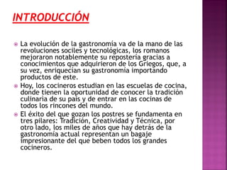 





La evolución de la gastronomía va de la mano de las
revoluciones sociles y tecnológicas, los romanos
mejoraron notablemente su repostería gracias a
conocimientos que adquirieron de los Griegos, que, a
su vez, enriquecían su gastronomía importando
productos de este.
Hoy, los cocineros estudian en las escuelas de cocina,
donde tienen la oportunidad de conocer la tradición
culinarìa de su país y de entrar en las cocinas de
todos los rincones del mundo.
El éxito del que gozan los postres se fundamenta en
tres pilares: Tradición, Creatividad y Técnica, por
otro lado, los miles de años que hay detrás de la
gastronomía actual representan un bagaje
impresionante del que beben todos los grandes
cocineros.

 