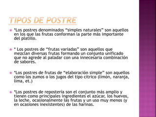 

*Los postres denominados “simples naturales” son aquellos
en los que las frutas conforman la parte más importante
del platillo.



* Los postres de “frutas variadas” son aquellos que
mezclan diversas frutas formando un conjunto unificado
que no agrede al paladar con una innecesaria combinación
de sabores.



*Los postres de frutas de “elaboración simple” son aquellos
como los zumos o los jugos del tipo cítrico (limón, naranja,
lima, et.)



*Los postres de repostería son el conjunto más amplio y
tienen como principales ingredientes el azúcar, los huevos,
la leche, ocasionalmente las frutas y un uso muy menos (y
en ocasiones inexistentes) de las harinas.

 