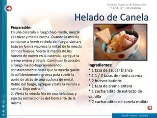 Helado de Canela
Pasteles Vanessa - Medalith
Instituto Superior de Educación
“LA SALLE” URUBAMBA
Ingredientes:
* 1 taza de azúcar blanca
* 1 1 / 2 tazas de media crema
* 2 huevos batidos
* 1 taza de crema entera
* 1 cucharadita de extracto de
vainilla
* 2 cucharaditas de canela molida
Preparación:
En una cacerola a fuego bajo-medo, mezcle
el azúcar y media crema. Cuando la mezcla
comience a hervir retírela del fuego, vierta y
bata en forma vigorosa la mitad de la mezcla
con los huevos. Vierta la mezcla de los
huevos de nuevo en la cacerola, agregue la
crema entera y bátala. Continuar la cocción
a fuego medio-bajo revolviendo
constantemente hasta que la mezcla quede
lo suficientemente gruesa para cubrir la
parte de atrás de una cuchara de metal.
Retire del fuego, agregue y bata la vainilla y
canela. Deje enfriar.
2. Vierta la mezcla fría en una heladora, y
siga las instrucciones del fabricante de la
misma.
 