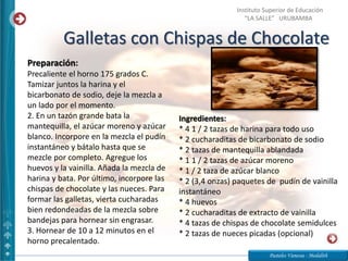 Galletas con Chispas de Chocolate
Pasteles Vanessa - Medalith
Instituto Superior de Educación
“LA SALLE” URUBAMBA
Ingredientes:
* 4 1 / 2 tazas de harina para todo uso
* 2 cucharaditas de bicarbonato de sodio
* 2 tazas de mantequilla ablandada
* 1 1 / 2 tazas de azúcar moreno
* 1 / 2 taza de azúcar blanco
* 2 (3,4 onzas) paquetes de pudín de vainilla
instantáneo
* 4 huevos
* 2 cucharaditas de extracto de vainilla
* 4 tazas de chispas de chocolate semidulces
* 2 tazas de nueces picadas (opcional)
Preparación:
Precaliente el horno 175 grados C.
Tamizar juntos la harina y el
bicarbonato de sodio, deje la mezcla a
un lado por el momento.
2. En un tazón grande bata la
mantequilla, el azúcar moreno y azúcar
blanco. Incorpore en la mezcla el pudín
instantáneo y bátalo hasta que se
mezcle por completo. Agregue los
huevos y la vainilla. Añada la mezcla de
harina y bata. Por último, incorpore las
chispas de chocolate y las nueces. Para
formar las galletas, vierta cucharadas
bien redondeadas de la mezcla sobre
bandejas para hornear sin engrasar.
3. Hornear de 10 a 12 minutos en el
horno precalentado.
 