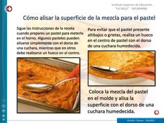 Cómo alisar la superficie de la mezcla para el pastel
Pasteles Vanessa - Medalith
Instituto Superior de Educación
“LA SALLE” URUBAMBA
Sigue las instrucciones de la receta
cuando prepares un pastel para meterlo
en el horno. Algunos pasteles pueden
alisarse simplemente con el dorso de
una cuchara, mientras que en otros
debe realizarse un hueco en el centro.
Para evitar que el pastel presente
altibajos o grietas, realiza un hueco
en el centro de pastel con el dorso
de una cuchara humedecida.
Coloca la mezcla del pastel
en el molde y alisa la
superficie con el dorso de una
cuchara humedecida.
 