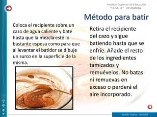 Método para batir
Pasteles Vanessa - Medalith
Instituto Superior de Educación
“LA SALLE” URUBAMBA
Coloca el recipiente sobre un
cazo de agua caliente y bate
hasta que la mezcla esté lo
bastante espesa como para que
al levantar el batidor se dibuje
un surco en la superficie de la
misma.
Retira el recipiente
del cazo y sigue
batiendo hasta que se
enfríe. Añade el resto
de los ingredientes
tamizados y
remuévelos. No batas
ni remuevas en
exceso o perderá el
aire incorporado.
 