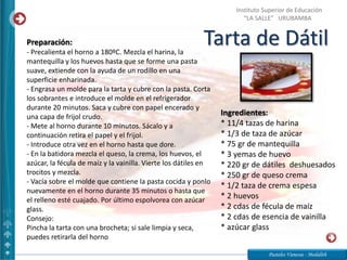 Tarta de Dátil
Pasteles Vanessa - Medalith
Instituto Superior de Educación
“LA SALLE” URUBAMBA
Ingredientes:
* 11/4 tazas de harina
* 1/3 de taza de azúcar
* 75 gr de mantequilla
* 3 yemas de huevo
* 220 gr de dátiles deshuesados
* 250 gr de queso crema
* 1/2 taza de crema espesa
* 2 huevos
* 2 cdas de fécula de maíz
* 2 cdas de esencia de vainilla
* azúcar glass
Preparación:
- Precalienta el horno a 180ºC. Mezcla el harina, la
mantequilla y los huevos hasta que se forme una pasta
suave, extiende con la ayuda de un rodillo en una
superficie enharinada.
- Engrasa un molde para la tarta y cubre con la pasta. Corta
los sobrantes e introduce el molde en el refrigerador
durante 20 minutos. Saca y cubre con papel encerado y
una capa de frijol crudo.
- Mete al horno durante 10 minutos. Sácalo y a
continuación retira el papel y el frijol.
- Introduce otra vez en el horno hasta que dore.
- En la batidora mezcla el queso, la crema, los huevos, el
azúcar, la fécula de maíz y la vainilla. Vierte los dátiles en
trocitos y mezcla.
- Vacía sobre el molde que contiene la pasta cocida y ponlo
nuevamente en el horno durante 35 minutos o hasta que
el relleno esté cuajado. Por último espolvorea con azúcar
glass.
Consejo:
Pincha la tarta con una brocheta; si sale limpia y seca,
puedes retirarla del horno
 