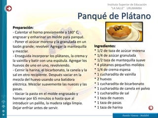 Panqué de Plátano
Pasteles Vanessa - Medalith
Instituto Superior de Educación
“LA SALLE” URUBAMBA
Ingredientes:
* 1/2 de taza de azúcar morena
* 1/4 de azúcar granulada
* 1/2 taza de mantequilla suave
* 4 plátanos pequeños molidos
* 1/4 de crema espesa
* 1 cucharadita de vainilla
* 2 huevos
* 1 cucharadita de bicarbonato
* 1 cucharadita de canela en polvo
* 1 cucharadita de sal
* 1 taza de nueces
* 1 taza de pasas
* 1 taza de harina
Preparación:
- Calentar el horno previamente a 180° C,
engrasar y enharinar un molde para panqué.
- Poner el azúcar morena y la granulada en un
tazón grande; revolver. Agregar la mantequilla
y mezclar.
- Enseguida incorporar los plátanos, la crema y
la vainilla y batir con una espátula. Agregar los
huevos de uno en uno, revolviendo.
- Cernir la harina, el bicarbonato, la canela y la
sal en otro recipiente. Después vaciar en la
mezcla del huevo usando una batidora
eléctrica. Mezclar suavemente las nueces y las
pasas.
- Vaciar la pasta en el molde engrasado y
hornear por 65 minutos o hasta que al
introducir un palillo, la madera salga limpia.
Dejar enfriar antes de servir.
 