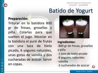 Batido de Yogurt
Pasteles Vanessa - Medalith
Instituto Superior de Educación
“LA SALLE” URUBAMBA
Ingredientes:
-800 gr de fresas, grosellas
y piña
-1 taza de hielo picado
-6 yogures naturales
-vainilla
-2 cucharadas de azúcar
Preparación:
Triturar en la batidora 800
gr de fresas, grosellas y
piña. Colarlas para que
suelten el jugo. Mezclar en
la batidora el puré de frutas
con una taza de hielo
picado, 6 yogures naturales,
unas gotas de vainilla y dos
cucharadas de azúcar. Servir
en copas.
 