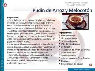 Pudín de Arroz y Melocotón
Pasteles Vanessa - Medalith
Instituto Superior de Educación
“LA SALLE” URUBAMBA
Ingredientes:
* 3 melocotones
* 12 ciruelas pasas
* caramelo líquido,
* 1/2 l de vino blanco
* 1 l de leche
* raspaduras de limón y naranja
* 1 tacita de arroz
* 1 palo de canela
* guindas (o cerezas) confitadas
* 3 huevos
* 8 cucharadas de azúcar
Preparación:
- Cocer la leche con el palo de canela y las ralladuras
de limón y naranja. Cuando hierva, añadir el arroz.
Dejar cocer lentamente hasta que esté blando y
cremoso. Agregar el azúcar casi al final de la cocción
- Mientras, cocer los melocotones (con duraznos la
receta queda igual de sabrosa), bien lavados, en vino
blanco con un par de cucharadas de azúcar. Cuando
estén tiernos, dejarlos enfriar, pelarlos y cortarlos en
gajos retirando el hueso.
- Untar un molde con caramelo líquido. Mezclar la
crema de arroz con los huevos batidos y verter en el
molde. Completar con una capa de ciruelas pasas
fileteadas y una o varias capas de melocotón.
- Cocer al baño maría en el horno precalentado a
180ºC unos 30 minutos. Comprobar el punto.
Desmoldear y servir decorando con gajos de
melocotón y guindas.
 