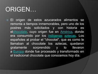 ORIGEN…
 El origen de estos azucarados alimentos se
remonta a tiempos inmemorables, pero uno de los
postres más solicitados y con historia es
elchocolate, cuyo origen fue en América, donde
era consumido por los indígenas aztecas. Los
españoles al probar el "chocolat", que es como le
llamaban al chocolate los aztecas, quedaron
gratamente sorprendido y lo llevaron
a Europa donde fue procesado y transformado en
el tradicional chocolate que conocemos hoy día.
 