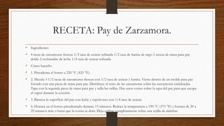 RECETA: Pay de Zarzamora.
• Ingredientes
• 4 tazas de zarzamoras frescas 1/2 taza de azúcar refinada 1/2 taza de harina de trigo 1 receta de masa para pay
doble 2 cucharadas de leche 1/4 taza de azúcar refinada
• Cómo hacerlo:
• 1. Precalienta el horno a 220 °C (425 °F).
• 2. Mezcla 3 1/2 tazas de zarzamoras frescas con 1/2 taza de azúcar y harina. Vierte dentro de un molde para pay
forrado con una pieza de masa para pay. Distribuye el resto de las zarzamoras sobre las zarzamoras endulzadas.
Tapa con la segunda pieza de masa para pay y sella las orillas. Haz unos cortes sobre la tapa del pay para que escape
el vapor durante la cocción.
• 3. Barniza la superficie del pay con leche y espolvorea con 1/4 taza de azúcar.
• 4. Hornea en el horno precalentado durante 15 minutos. Reduce la temperatura a 190 °C (375 °F) y hornea de 20 a
25 minutos más o hasta que la costra se dore. Deja enfriar completamente sobre una rejilla de alambre.
 