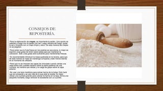 CONSEJOS DE
REPOSTERÍA.
•Para la elaboración de crepes, es importante la sartén. Una opción es
calentar a fuego vivo la sartén con sal. Luego retirarla del fuego, quitar
la sal y limpiarla con un trapo limpio y seco. De esta manera las crepes
no se pegaran.
•Para evitar que la fruta fresca en los postres se oscurezca, lo mejor es
exprimir unas gotas de limón sobre estas para así mantener la
coloración. Solo unas gotas será suficiente para mantenerlas frescas.
•Es recomendable introducir la masa quebrada en la nevera, para que
de esta manera la masa se mantenga compacta y este menos blanda
en el momento de utilizarla.
•Para que no se mezclen las capas de chocolate cuando viertas una
capa sobre otra, puedes hacerlo sobre la parte posterior de una
cuchara, de manera que rebote y no caiga de golpe sobre la capa
anterior.
•No usar una taza medidora para extrae harina de la bolsa. Esto hará
que se compacte y se use más de lo que pide la receta. Es mejor
utilizar una cuchara grande para colocar la harina en la taza, forma una
pequeña montaña, luego remover el excedente con un cuchillo.
 