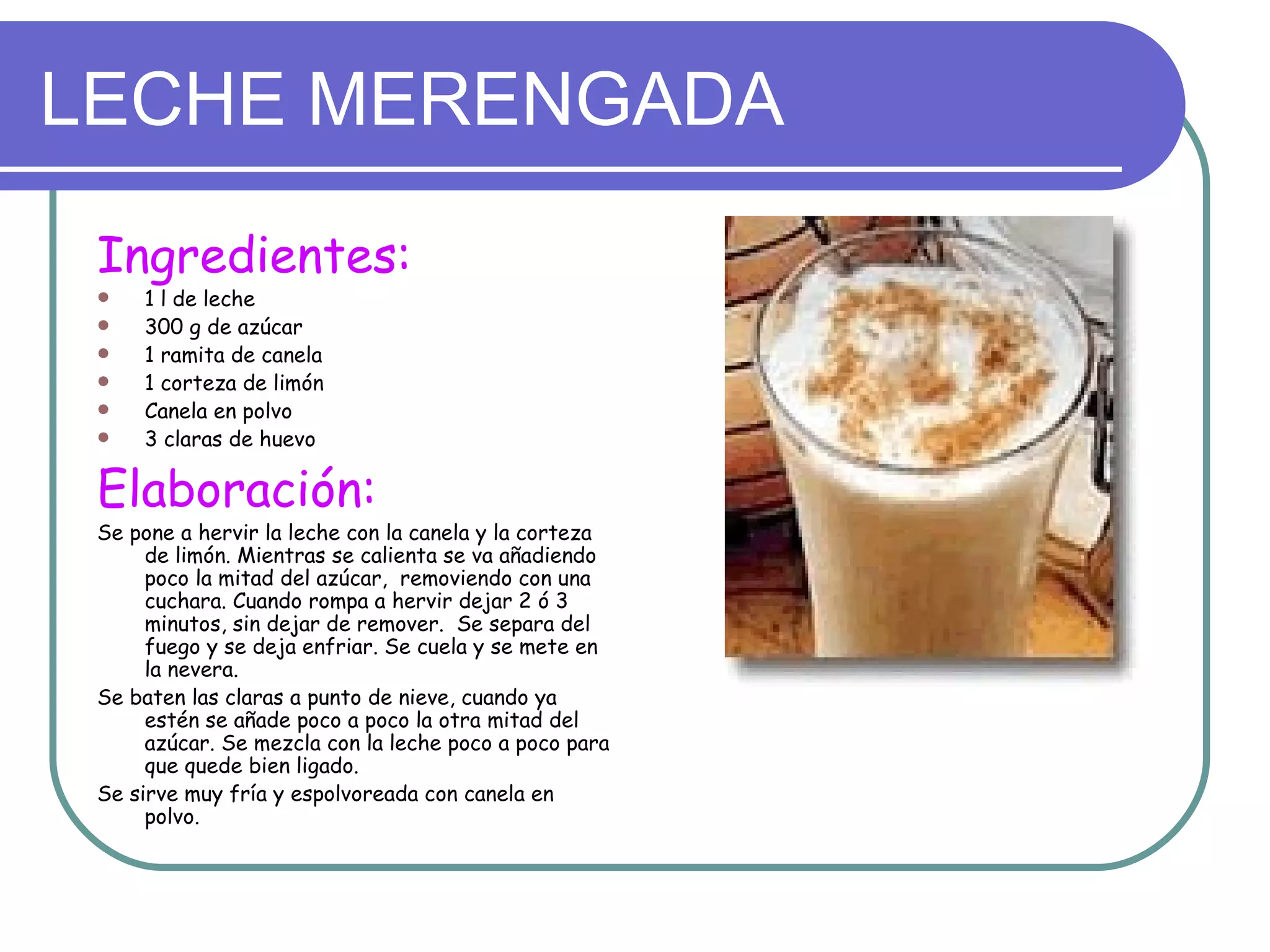LECHE MERENGADA
 Ingredientes:
    1 l de leche
    300 g de azúcar
    1 ramita de canela
    1 corteza de limón
    Canela en polvo
    3 claras de huevo

 Elaboración:
 Se pone a hervir la leche con la canela y la corteza
      de limón. Mientras se calienta se va añadiendo
      poco la mitad del azúcar, removiendo con una
      cuchara. Cuando rompa a hervir dejar 2 ó 3
      minutos, sin dejar de remover. Se separa del
      fuego y se deja enfriar. Se cuela y se mete en
      la nevera.
 Se baten las claras a punto de nieve, cuando ya
      estén se añade poco a poco la otra mitad del
      azúcar. Se mezcla con la leche poco a poco para
      que quede bien ligado.
 Se sirve muy fría y espolvoreada con canela en
      polvo.
 