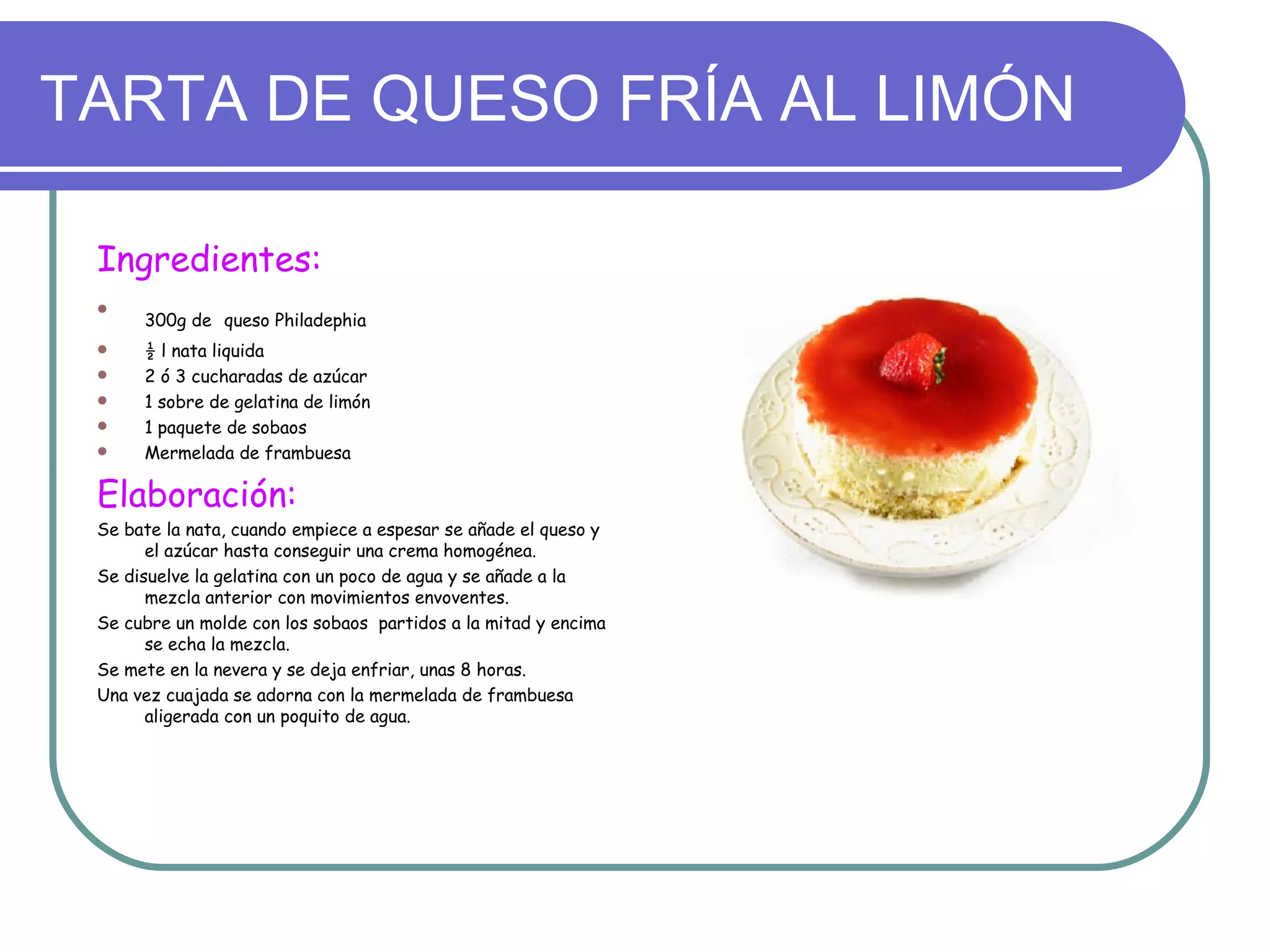TARTA DE QUESO FRÍA AL LIMÓN

 Ingredientes:
 
      300g de queso Philadephia
     ½ l nata liquida
     2 ó 3 cucharadas de azúcar
     1 sobre de gelatina de limón
     1 paquete de sobaos
     Mermelada de frambuesa

 Elaboración:
 Se bate la nata, cuando empiece a espesar se añade el queso y
       el azúcar hasta conseguir una crema homogénea.
 Se disuelve la gelatina con un poco de agua y se añade a la
       mezcla anterior con movimientos envoventes.
 Se cubre un molde con los sobaos partidos a la mitad y encima
       se echa la mezcla.
 Se mete en la nevera y se deja enfriar, unas 8 horas.
 Una vez cuajada se adorna con la mermelada de frambuesa
       aligerada con un poquito de agua.
 