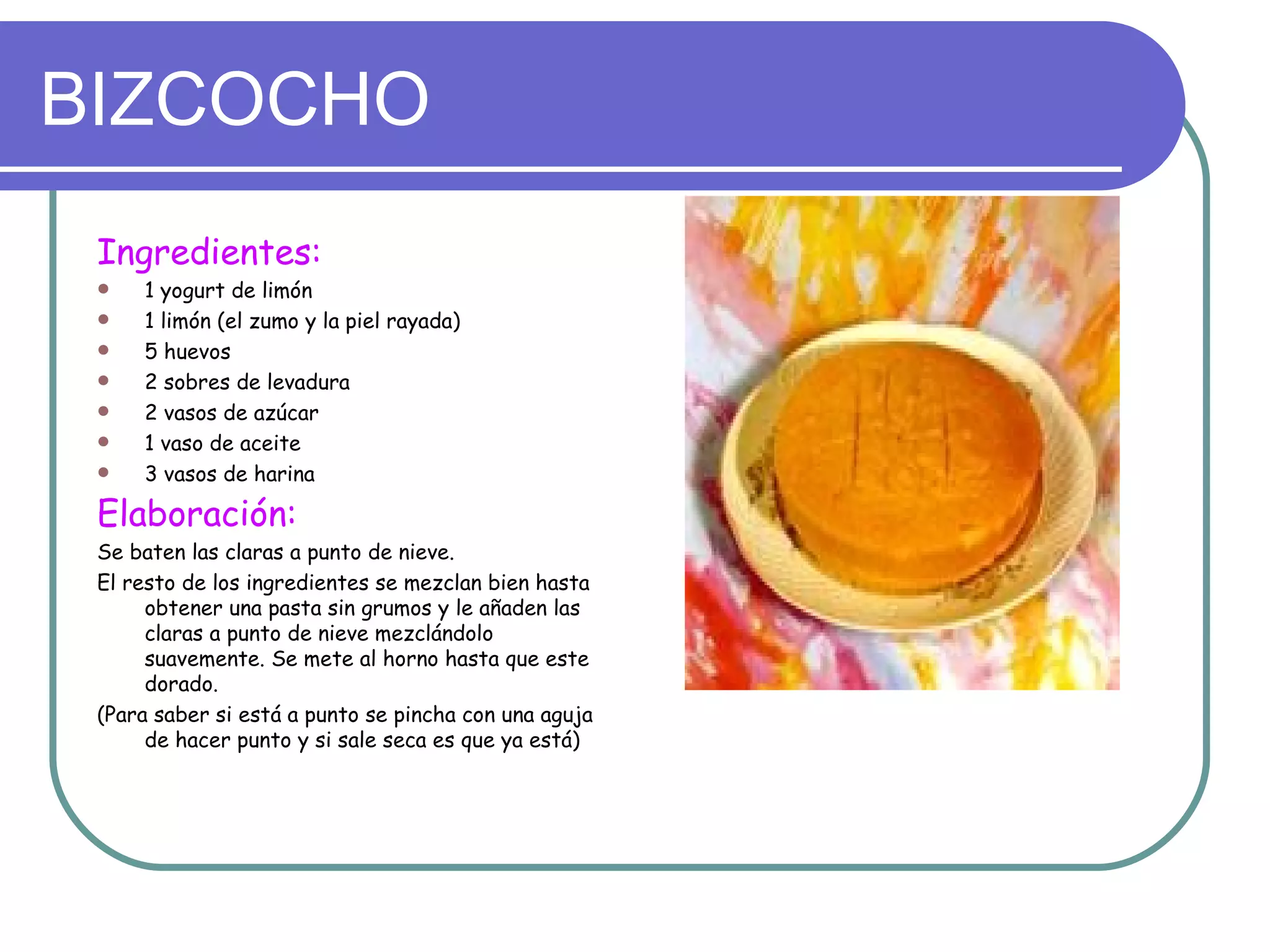 BIZCOCHO
 Ingredientes:
    1 yogurt de limón
    1 limón (el zumo y la piel rayada)
    5 huevos
    2 sobres de levadura
    2 vasos de azúcar
    1 vaso de aceite
    3 vasos de harina

 Elaboración:
 Se baten las claras a punto de nieve.
 El resto de los ingredientes se mezclan bien hasta
      obtener una pasta sin grumos y le añaden las
      claras a punto de nieve mezclándolo
      suavemente. Se mete al horno hasta que este
      dorado.
 (Para saber si está a punto se pincha con una aguja
      de hacer punto y si sale seca es que ya está)
 
