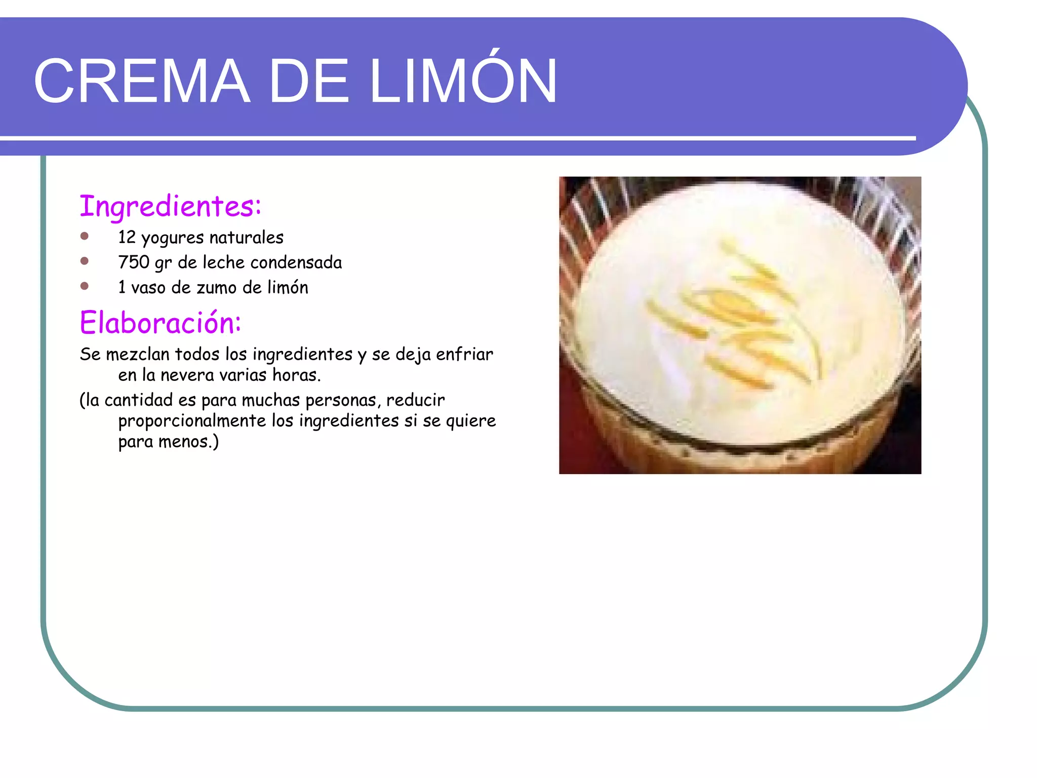 CREMA DE LIMÓN
 Ingredientes:
    12 yogures naturales
    750 gr de leche condensada
    1 vaso de zumo de limón

 Elaboración:
 Se mezclan todos los ingredientes y se deja enfriar
       en la nevera varias horas.
 (la cantidad es para muchas personas, reducir
       proporcionalmente los ingredientes si se quiere
       para menos.)
 