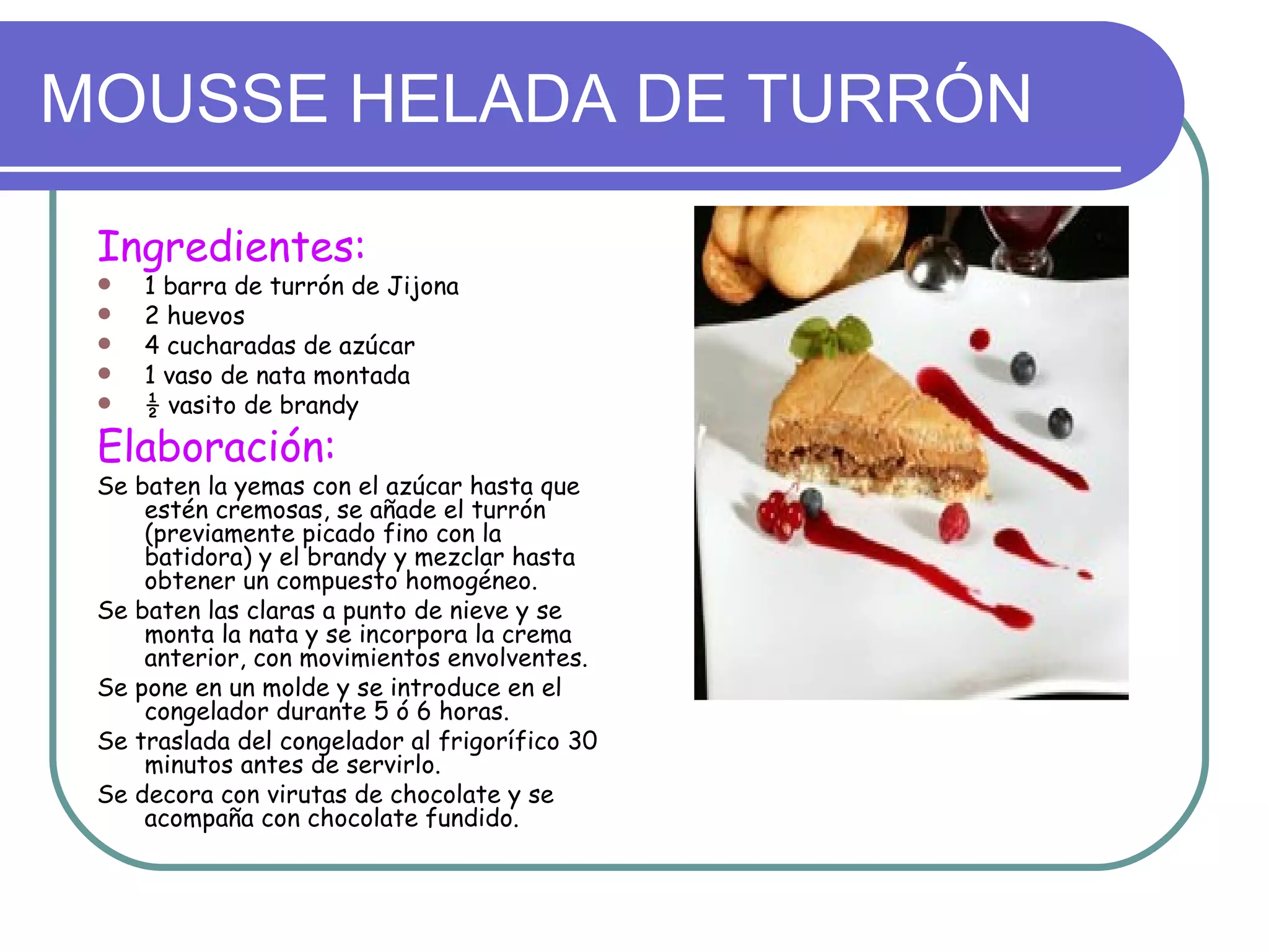 MOUSSE HELADA DE TURRÓN

 Ingredientes:
    1 barra de turrón de Jijona
    2 huevos
    4 cucharadas de azúcar
    1 vaso de nata montada
    ½ vasito de brandy
 Elaboración:
 Se baten la yemas con el azúcar hasta que
     estén cremosas, se añade el turrón
     (previamente picado fino con la
     batidora) y el brandy y mezclar hasta
     obtener un compuesto homogéneo.
 Se baten las claras a punto de nieve y se
     monta la nata y se incorpora la crema
     anterior, con movimientos envolventes.
 Se pone en un molde y se introduce en el
     congelador durante 5 ó 6 horas.
 Se traslada del congelador al frigorífico 30
     minutos antes de servirlo.
 Se decora con virutas de chocolate y se
     acompaña con chocolate fundido.
 