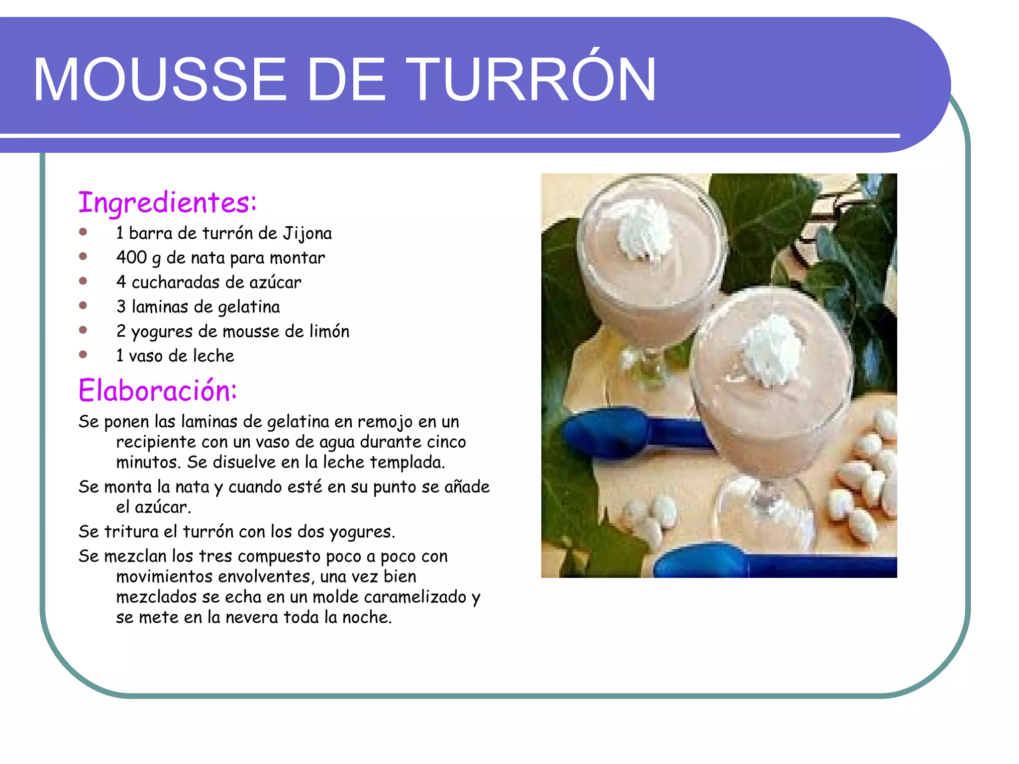 MOUSSE DE TURRÓN
 Ingredientes:
    1 barra de turrón de Jijona
    400 g de nata para montar
    4 cucharadas de azúcar
    3 laminas de gelatina
    2 yogures de mousse de limón
    1 vaso de leche

 Elaboración:
 Se ponen las laminas de gelatina en remojo en un
     recipiente con un vaso de agua durante cinco
     minutos. Se disuelve en la leche templada.
 Se monta la nata y cuando esté en su punto se añade
     el azúcar.
 Se tritura el turrón con los dos yogures.
 Se mezclan los tres compuesto poco a poco con
     movimientos envolventes, una vez bien
     mezclados se echa en un molde caramelizado y
     se mete en la nevera toda la noche.
 