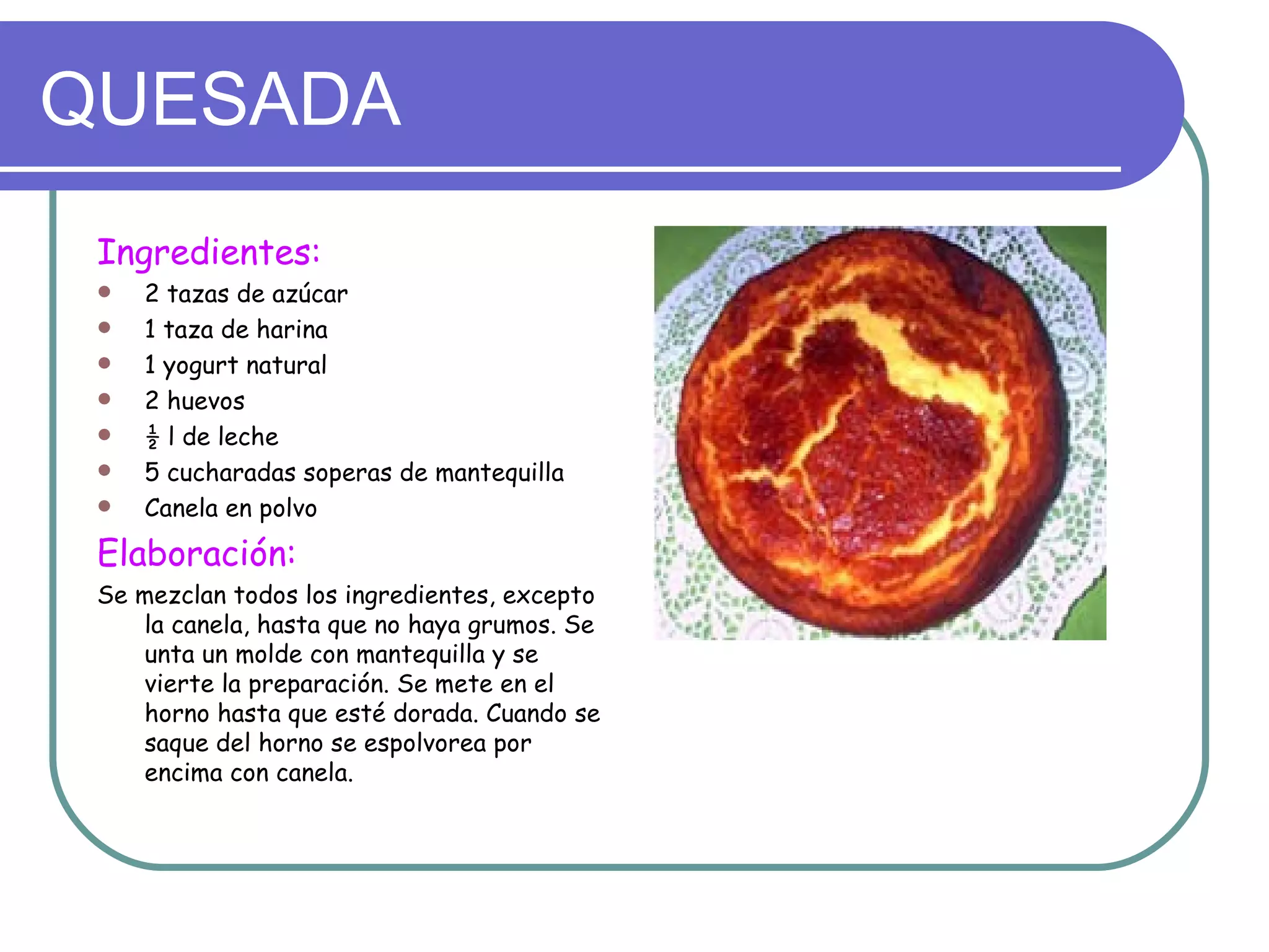 QUESADA
 Ingredientes:
    2 tazas de azúcar
    1 taza de harina
    1 yogurt natural
    2 huevos
    ½ l de leche
    5 cucharadas soperas de mantequilla
    Canela en polvo
 Elaboración:
 Se mezclan todos los ingredientes, excepto
    la canela, hasta que no haya grumos. Se
    unta un molde con mantequilla y se
    vierte la preparación. Se mete en el
    horno hasta que esté dorada. Cuando se
    saque del horno se espolvorea por
    encima con canela.
 