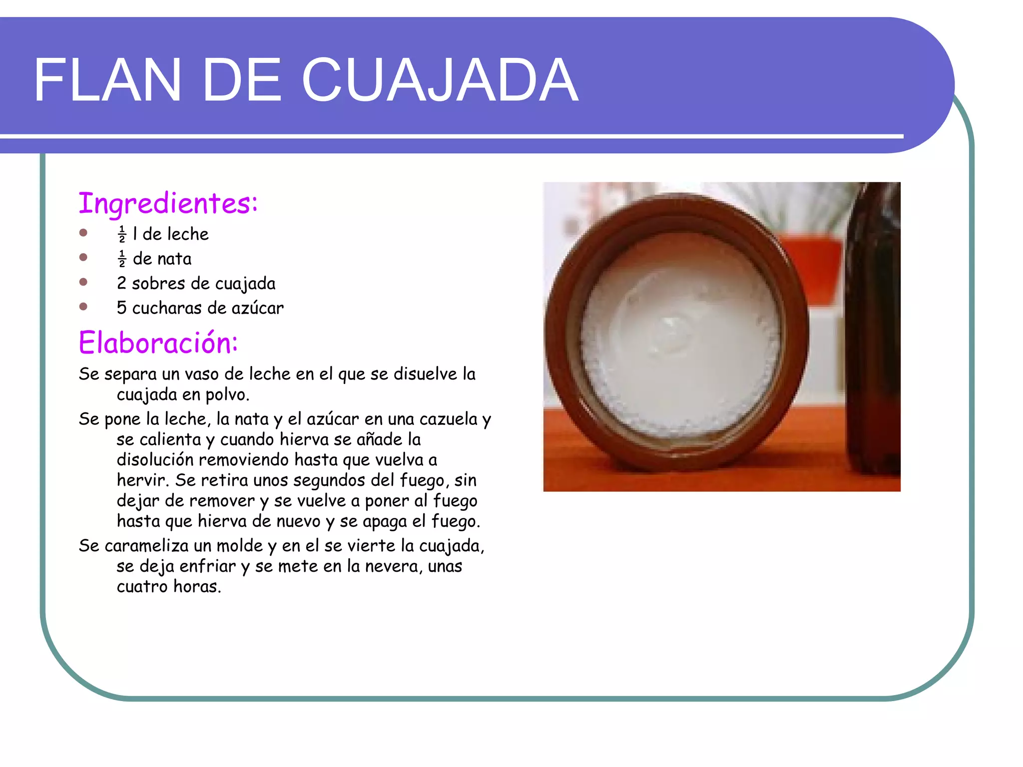 FLAN DE CUAJADA
 Ingredientes:
     ½ l de leche
     ½ de nata
     2 sobres de cuajada
     5 cucharas de azúcar

 Elaboración:
 Se separa un vaso de leche en el que se disuelve la
     cuajada en polvo.
 Se pone la leche, la nata y el azúcar en una cazuela y
     se calienta y cuando hierva se añade la
     disolución removiendo hasta que vuelva a
     hervir. Se retira unos segundos del fuego, sin
     dejar de remover y se vuelve a poner al fuego
     hasta que hierva de nuevo y se apaga el fuego.
 Se carameliza un molde y en el se vierte la cuajada,
     se deja enfriar y se mete en la nevera, unas
     cuatro horas.
 