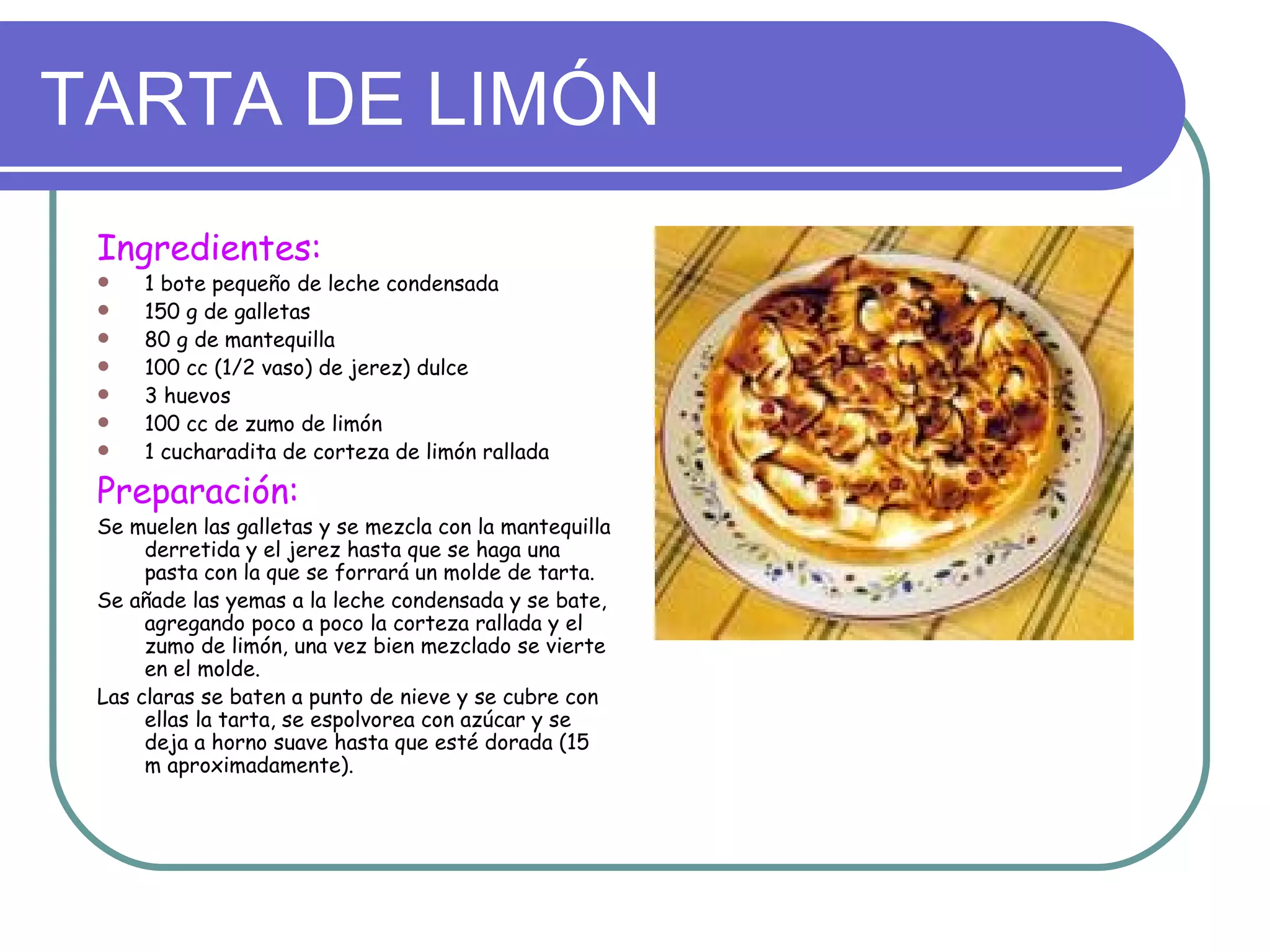 TARTA DE LIMÓN
 Ingredientes:
    1 bote pequeño de leche condensada
    150 g de galletas
    80 g de mantequilla
    100 cc (1/2 vaso) de jerez) dulce
    3 huevos
    100 cc de zumo de limón
    1 cucharadita de corteza de limón rallada

 Preparación:
 Se muelen las galletas y se mezcla con la mantequilla
      derretida y el jerez hasta que se haga una
      pasta con la que se forrará un molde de tarta.
 Se añade las yemas a la leche condensada y se bate,
      agregando poco a poco la corteza rallada y el
      zumo de limón, una vez bien mezclado se vierte
      en el molde.
 Las claras se baten a punto de nieve y se cubre con
      ellas la tarta, se espolvorea con azúcar y se
      deja a horno suave hasta que esté dorada (15
      m aproximadamente).
 