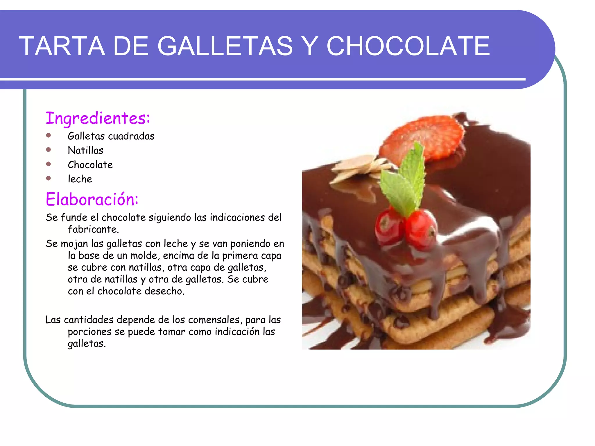 TARTA DE GALLETAS Y CHOCOLATE

 Ingredientes:
    Galletas cuadradas
    Natillas
    Chocolate
    leche

 Elaboración:
 Se funde el chocolate siguiendo las indicaciones del
     fabricante.
 Se mojan las galletas con leche y se van poniendo en
     la base de un molde, encima de la primera capa
     se cubre con natillas, otra capa de galletas,
     otra de natillas y otra de galletas. Se cubre
     con el chocolate desecho.

 Las cantidades depende de los comensales, para las
      porciones se puede tomar como indicación las
      galletas.
 