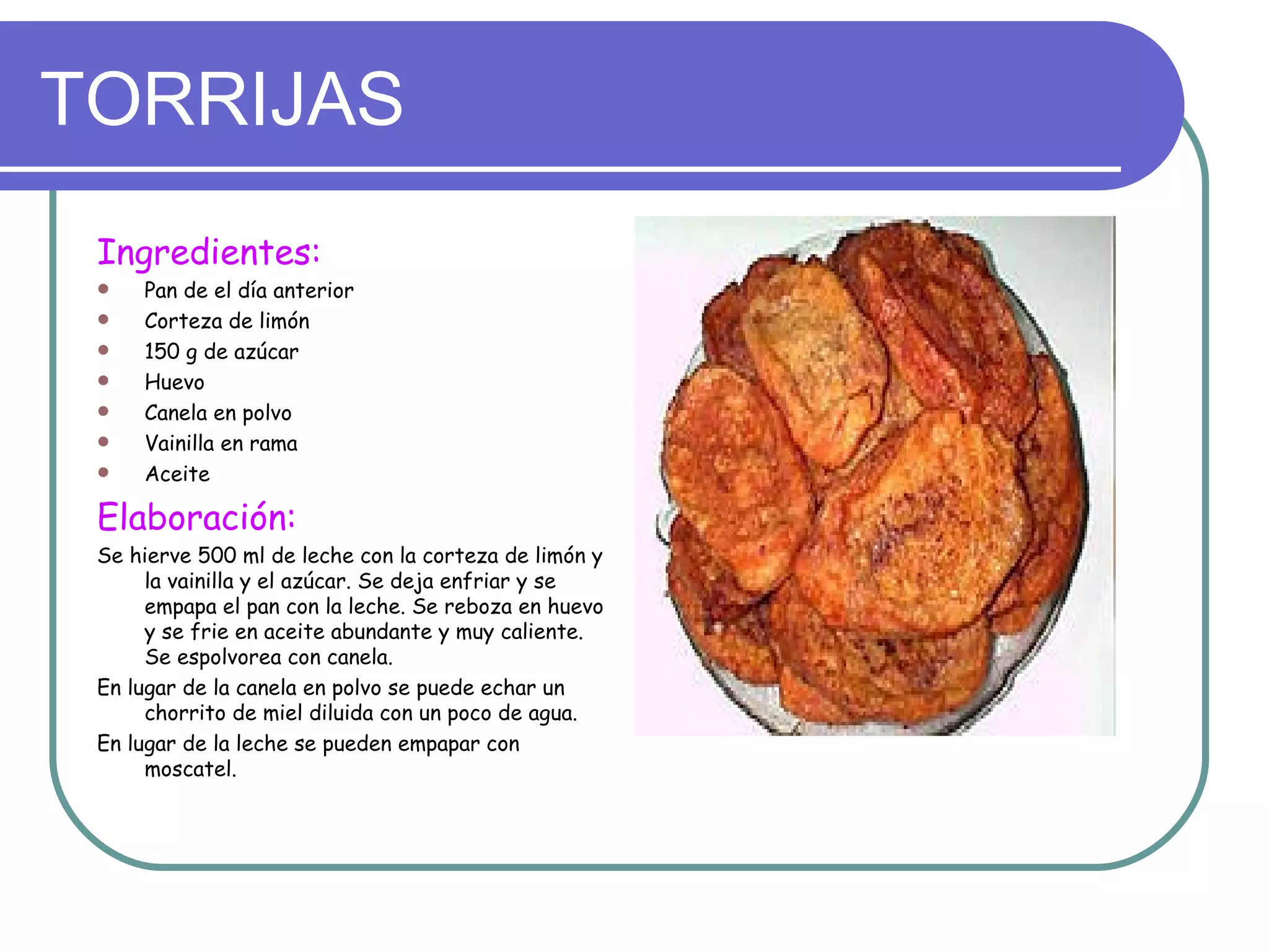 TORRIJAS
 Ingredientes:
    Pan de el día anterior
    Corteza de limón
    150 g de azúcar
    Huevo
    Canela en polvo
    Vainilla en rama
    Aceite

 Elaboración:
 Se hierve 500 ml de leche con la corteza de limón y
      la vainilla y el azúcar. Se deja enfriar y se
      empapa el pan con la leche. Se reboza en huevo
      y se frie en aceite abundante y muy caliente.
      Se espolvorea con canela.
 En lugar de la canela en polvo se puede echar un
      chorrito de miel diluida con un poco de agua.
 En lugar de la leche se pueden empapar con
      moscatel.
 