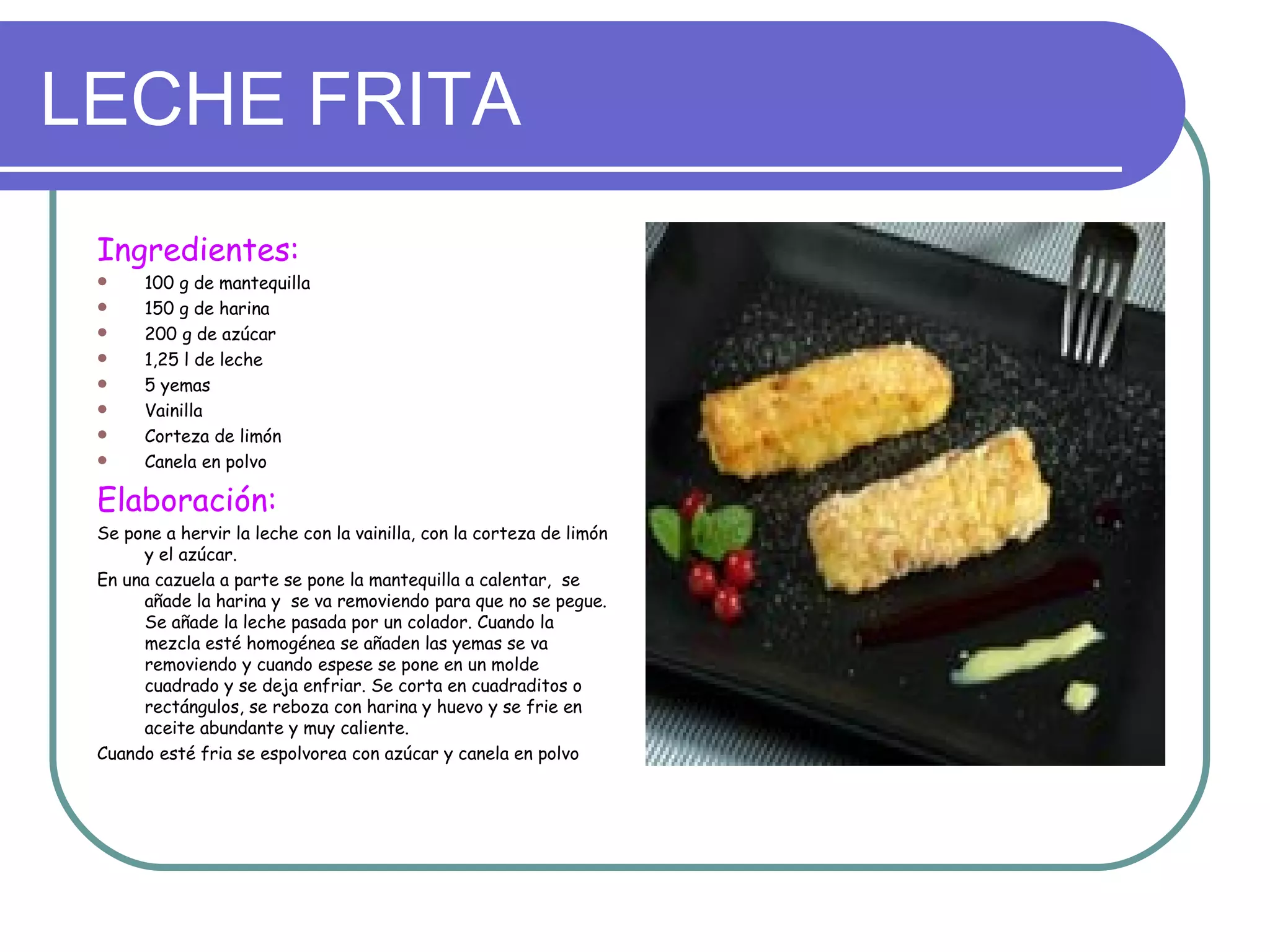 LECHE FRITA
 Ingredientes:
      100 g de mantequilla
      150 g de harina
      200 g de azúcar
      1,25 l de leche
      5 yemas
      Vainilla
      Corteza de limón
      Canela en polvo

 Elaboración:
 Se pone a hervir la leche con la vainilla, con la corteza de limón
      y el azúcar.
 En una cazuela a parte se pone la mantequilla a calentar, se
      añade la harina y se va removiendo para que no se pegue.
      Se añade la leche pasada por un colador. Cuando la
      mezcla esté homogénea se añaden las yemas se va
      removiendo y cuando espese se pone en un molde
      cuadrado y se deja enfriar. Se corta en cuadraditos o
      rectángulos, se reboza con harina y huevo y se frie en
      aceite abundante y muy caliente.
 Cuando esté fria se espolvorea con azúcar y canela en polvo
 