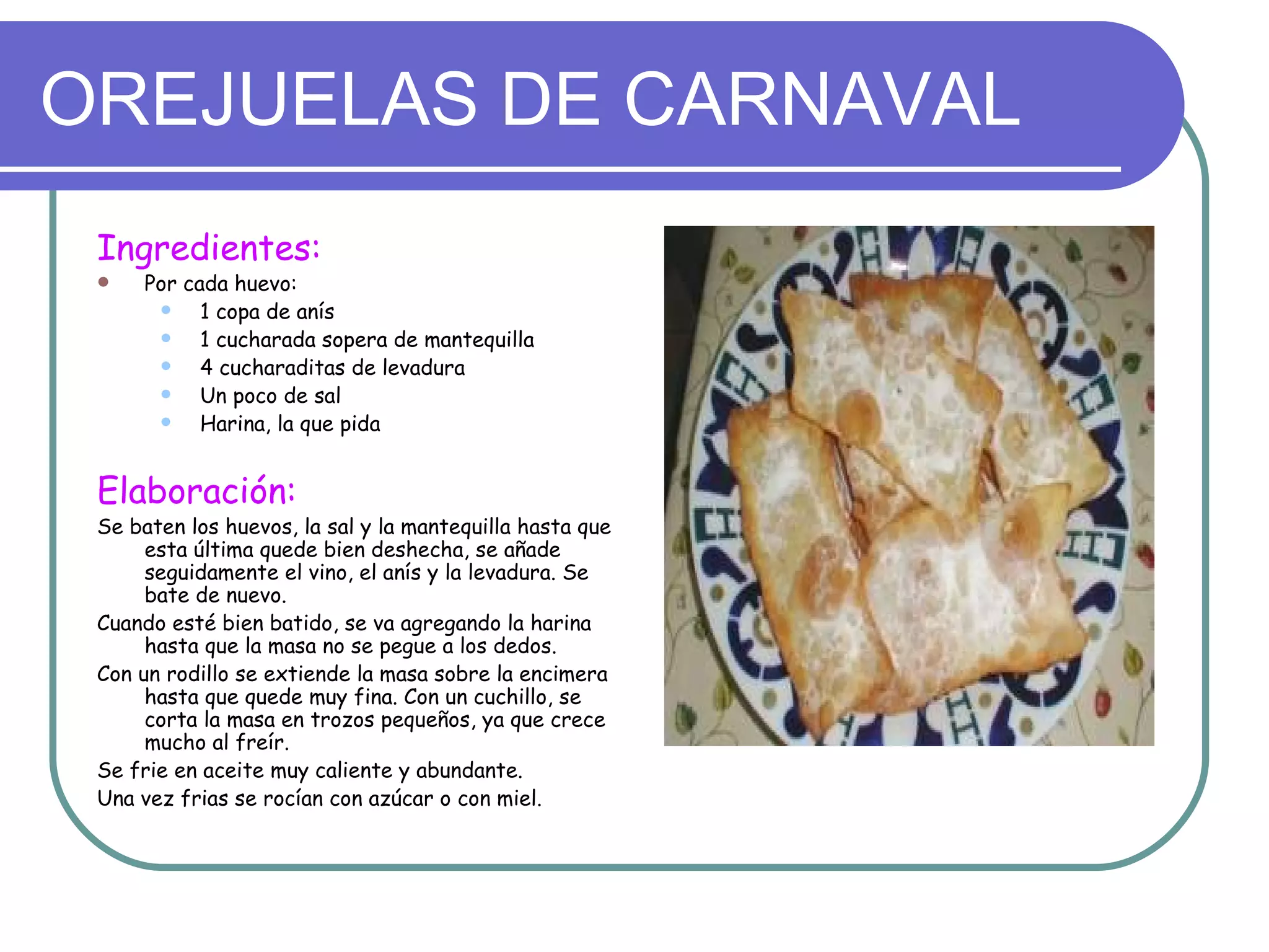 OREJUELAS DE CARNAVAL
 Ingredientes:
    Por cada huevo:
          1 copa de anís
          1 cucharada sopera de mantequilla
          4 cucharaditas de levadura
          Un poco de sal
          Harina, la que pida


 Elaboración:
 Se baten los huevos, la sal y la mantequilla hasta que
      esta última quede bien deshecha, se añade
      seguidamente el vino, el anís y la levadura. Se
      bate de nuevo.
 Cuando esté bien batido, se va agregando la harina
      hasta que la masa no se pegue a los dedos.
 Con un rodillo se extiende la masa sobre la encimera
      hasta que quede muy fina. Con un cuchillo, se
      corta la masa en trozos pequeños, ya que crece
      mucho al freír.
 Se frie en aceite muy caliente y abundante.
 Una vez frias se rocían con azúcar o con miel.
 